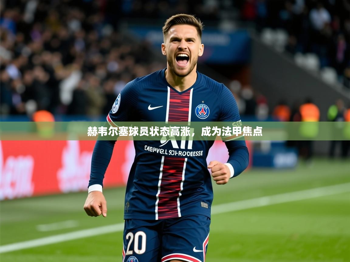 赫韦尔塞球员状态高涨，成为法甲焦点  第1张